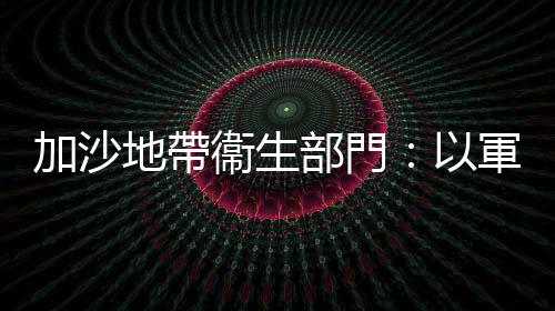 加沙地帶衞生部門：以軍襲擊加沙致死人數超2.1萬