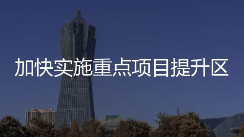 加快實施重點項目提升區(qū)域創(chuàng)新能力