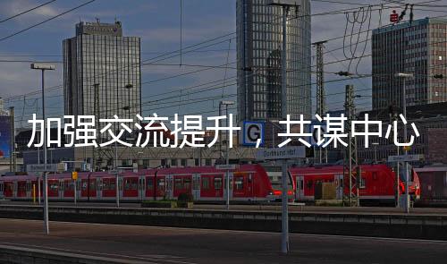 加強(qiáng)交流提升，共謀中心發(fā)展