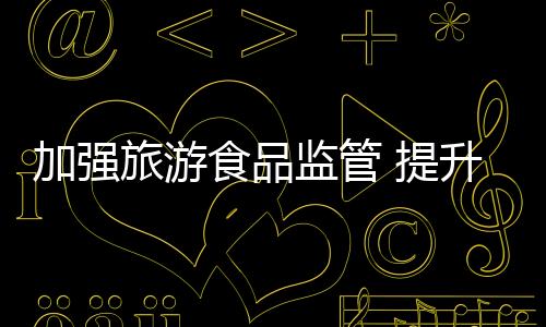 加強旅游食品監管 提升游客消費體驗