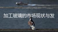 加工玻璃的市場現(xiàn)狀與發(fā)展趨勢,行業(yè)資訊
