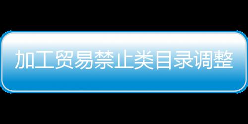 加工貿(mào)易禁止類目錄調整（加工貿(mào)易禁止類目錄）
