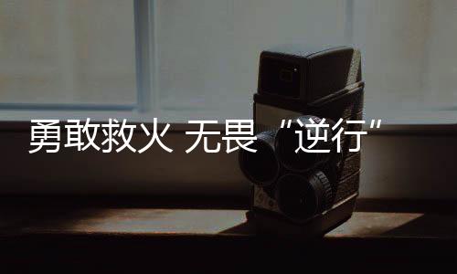 勇敢救火 無畏“逆行”