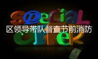 區(qū)領(lǐng)導(dǎo)帶隊督查節(jié)前消防安全情況