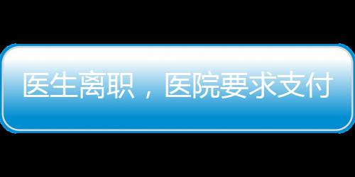 醫(yī)生離職，醫(yī)院要求支付5萬職稱晉升服務(wù)費，優(yōu)秀醫(yī)生離職不都是為了錢！