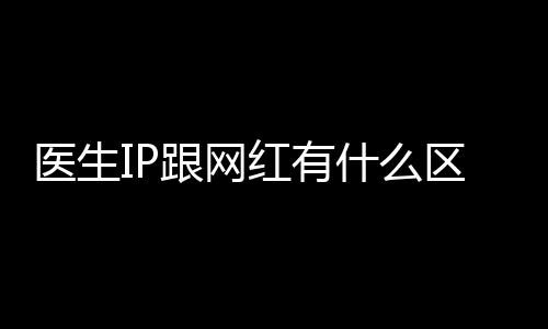 醫生IP跟網紅有什么區別？