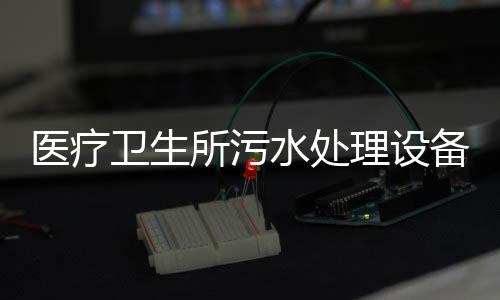 醫(yī)療衛(wèi)生所污水處理設備方案