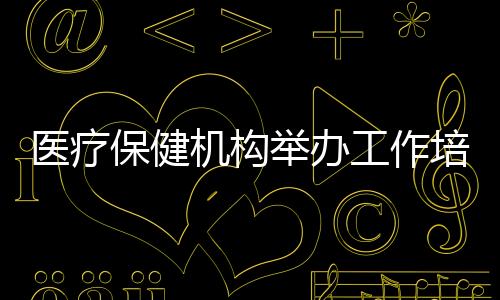 醫療保健機構舉辦工作培訓會