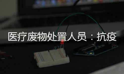 醫療廢物處置人員：抗疫“幕后英雄”