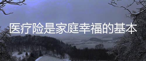 醫(yī)療險(xiǎn)是家庭幸福的基本保障