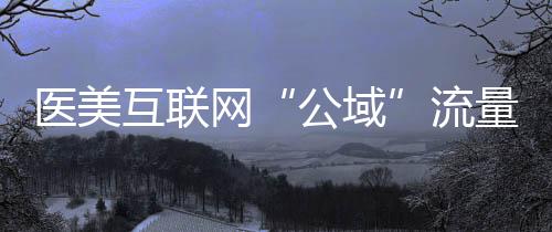 醫美互聯網“公域”流量與“私域”閉環的相處之道