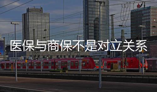 醫(yī)保與商保不是對立關系，是孿生關系