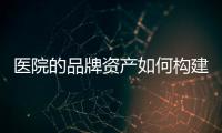 醫(yī)院的品牌資產(chǎn)如何構(gòu)建？