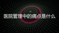 醫(yī)院管理中的痛點(diǎn)是什么？