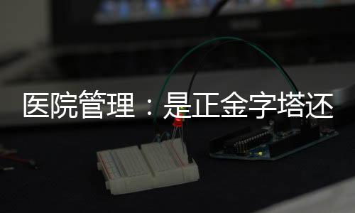 醫院管理：是正金字塔還是倒金字塔，差別太大！