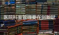 醫院科室管理要在創新賦能中高質量發展！（下）