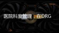 醫院科室管理，在DRG時代如何重塑競爭力？（下）