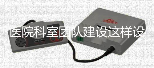 醫(yī)院科室團隊建設(shè)這樣設(shè)計，事半功倍！