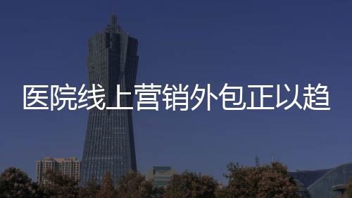 醫院線上營銷外包正以趨勢興起
