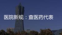 醫(yī)院新規(guī)：查醫(yī)藥代表 掛鉤產(chǎn)品