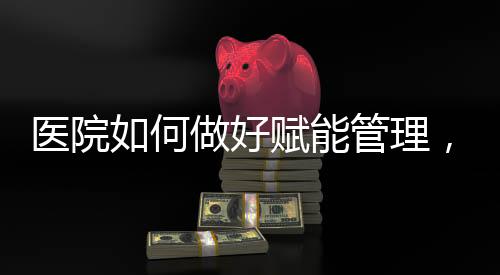醫院如何做好賦能管理，實現高質量發展？（十）