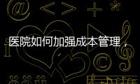 醫(yī)院如何加強成本管理，推動醫(yī)院精益管理更上一層樓？