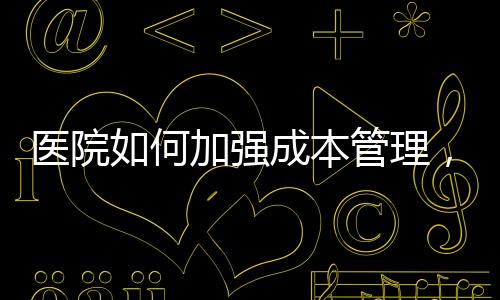 醫院如何加強成本管理，推動醫院精益管理更上一層樓？