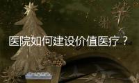 醫院如何建設價值醫療？從國家政策說開去