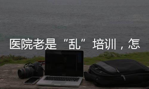 醫院老是“亂”培訓，怎么辦？