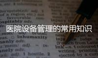 醫(yī)院設(shè)備管理的常用知識，你們醫(yī)院知道嗎？
