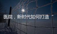 醫院，新時代如何打造“品牌密碼”？（上）