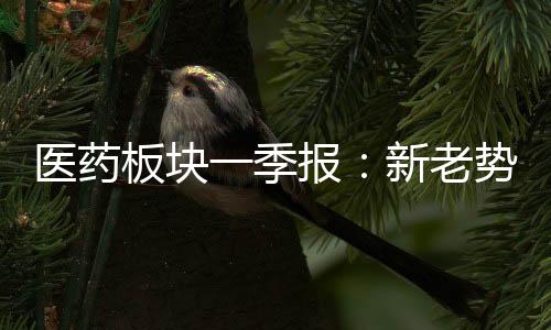 醫藥板塊一季報：新老勢能交替 創新驅動顯效
