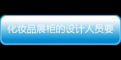 化妝品展柜的設(shè)計(jì)人員要注意到做到哪些因素