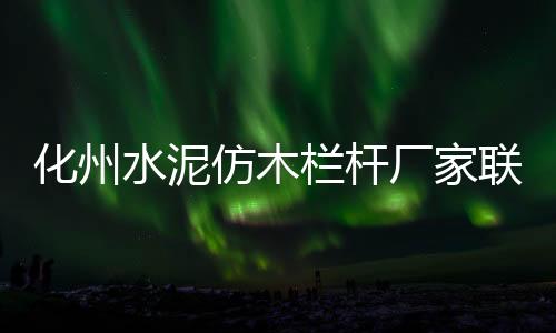 化州水泥仿木欄桿廠家聯(lián)系方式