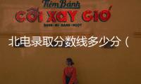 北電錄取分數線多少分（北電錄取分數線）
