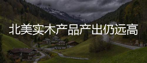 北美實木產品產出仍遠高于2011年