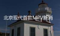 北京現代首款MPV新消息 年產規劃5萬輛
