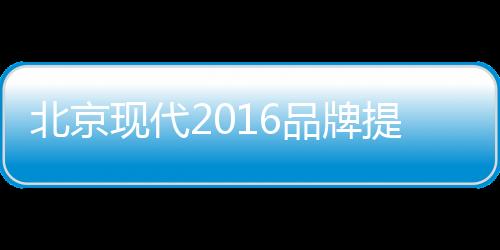北京現(xiàn)代2016品牌提升戰(zhàn)略的四種破局之道