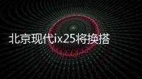 北京現(xiàn)代ix25將換搭1.4T發(fā)動(dòng)機(jī) 售價(jià)下降