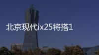 北京現(xiàn)代ix25將搭1.4T 動力超別克昂科拉