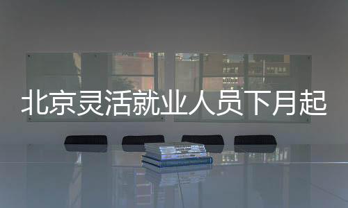 北京靈活就業(yè)人員下月起可自愿暫緩繳納今年養(yǎng)老險