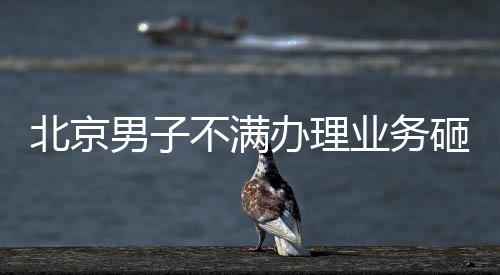 北京男子不滿辦理業務砸銀行