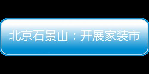 北京石景山：開展家裝市場專項(xiàng)檢查