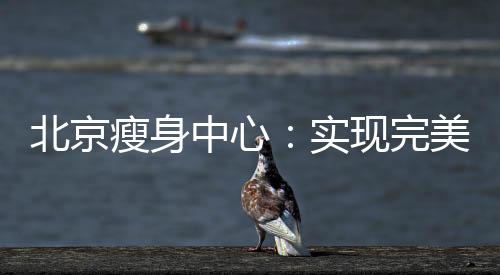 北京瘦身中心：實現(xiàn)完美身材的專業(yè)減肥機構(gòu)