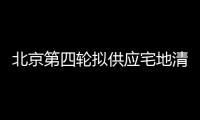 北京第四輪擬供應宅地清單出爐,13宗宅地“成色”如何?