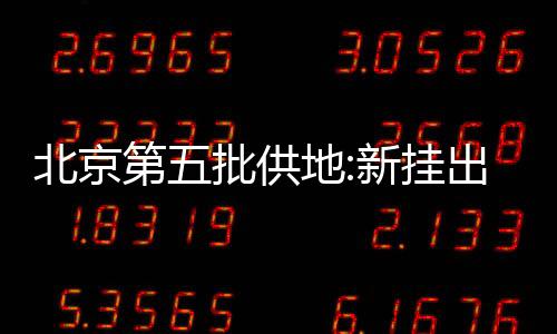 北京第五批供地:新掛出兩宗預申請地塊,總起始價57.5億元