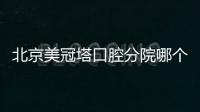 北京美冠塔口腔分院哪個好？從某評上看美冠塔安華橋和潘家園店口碑更好
