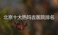 北京十大熱瑪吉醫院排名榜:麗合