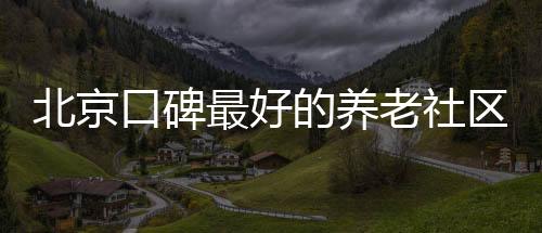 北京口碑最好的養老社區排名,北京高端養老社區排名