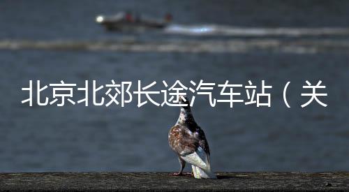 北京北郊長途汽車站（關于北京北郊長途汽車站的基本情況說明介紹）